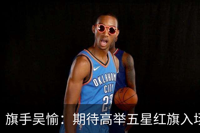 旗手吴愉：期待高举五星红旗入场 为国而战是最大动力